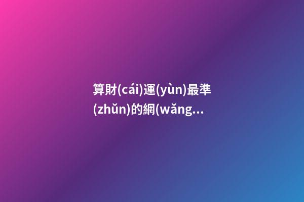 算財(cái)運(yùn)最準(zhǔn)的網(wǎng)站，哪個(gè)網(wǎng)站測(cè)算運(yùn)勢(shì)最準(zhǔn)，口碑最好？ 生辰八字最準(zhǔn)的網(wǎng)站，哪個(gè)網(wǎng)站按生辰八字測(cè)試姓名比較準(zhǔn)確